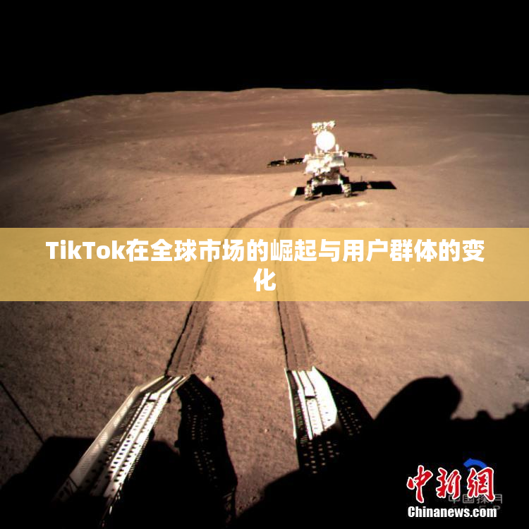 TikTok在全球市场的崛起与用户群体的变化