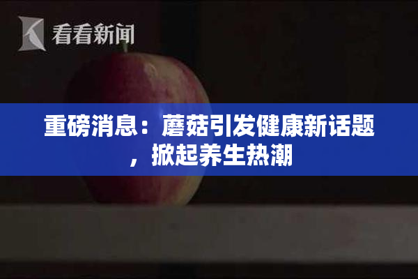 重磅消息：蘑菇引发健康新话题，掀起养生热潮