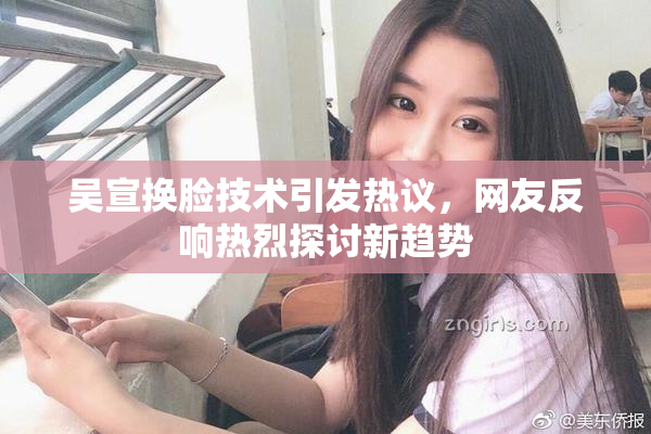 吴宣换脸技术引发热议，网友反响热烈探讨新趋势