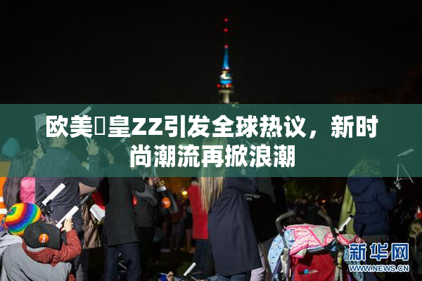 欧美嘼皇ZZ引发全球热议，新时尚潮流再掀浪潮
