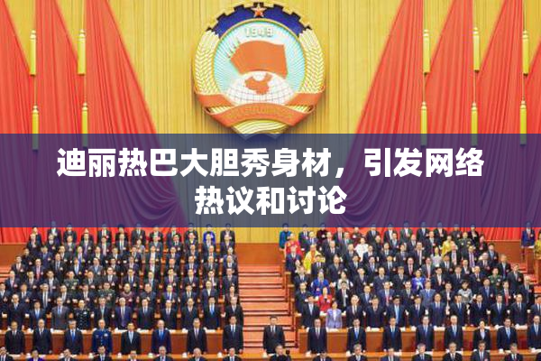 迪丽热巴大胆秀身材，引发网络热议和讨论
