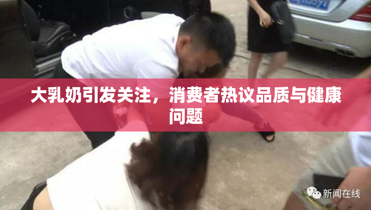 大乳奶引发关注，消费者热议品质与健康问题