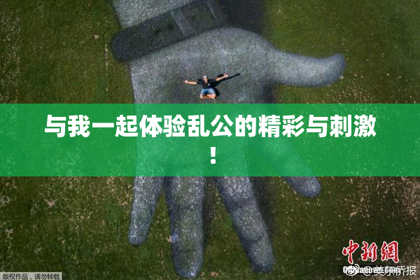 与我一起体验乱公的精彩与刺激！