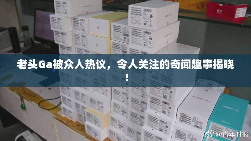 老头Ga被众人热议，令人关注的奇闻趣事揭晓！