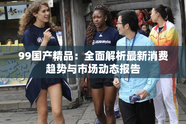 99国产精品：全面解析最新消费趋势与市场动态报告