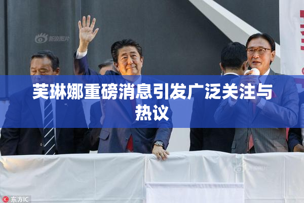 芙琳娜重磅消息引发广泛关注与热议