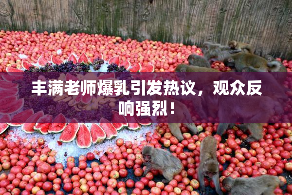 丰满老师爆乳引发热议，观众反响强烈！