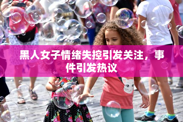 黑人女子情绪失控引发关注，事件引发热议