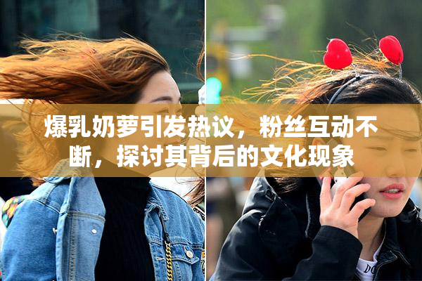 爆乳奶萝引发热议，粉丝互动不断，探讨其背后的文化现象