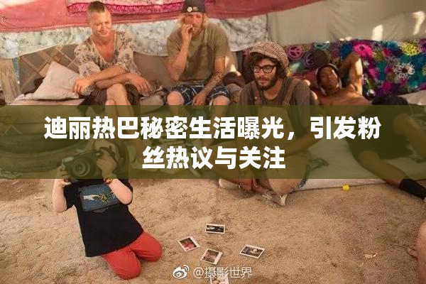 迪丽热巴秘密生活曝光，引发粉丝热议与关注