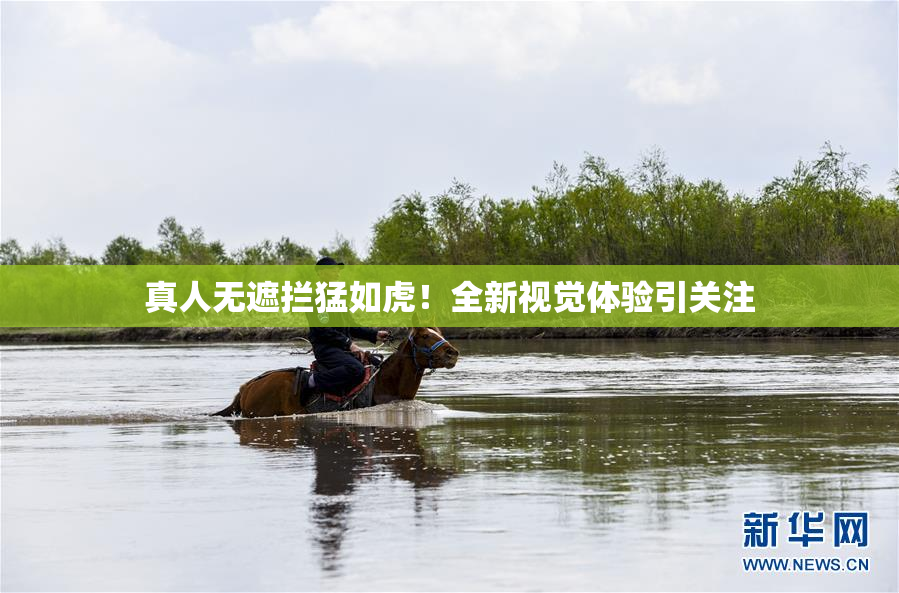 真人无遮拦猛如虎！全新视觉体验引关注