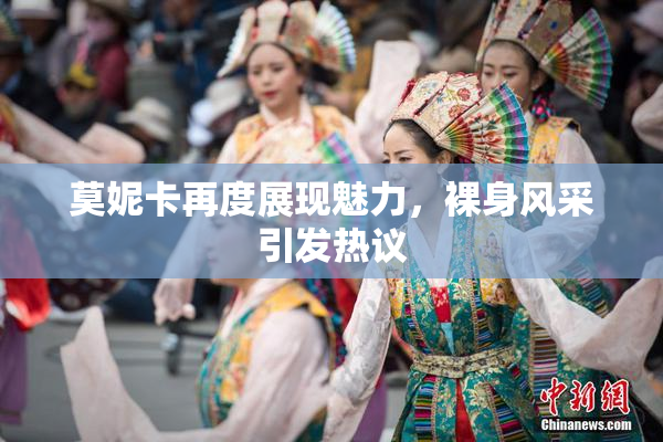 莫妮卡再度展现魅力，裸身风采引发热议