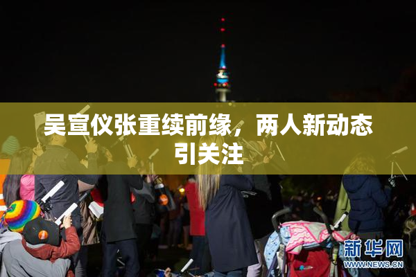吴宣仪张重续前缘，两人新动态引关注