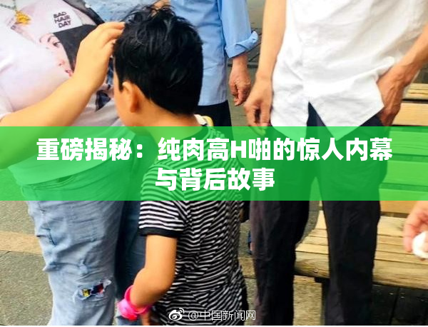 重磅揭秘：纯肉高H啪的惊人内幕与背后故事