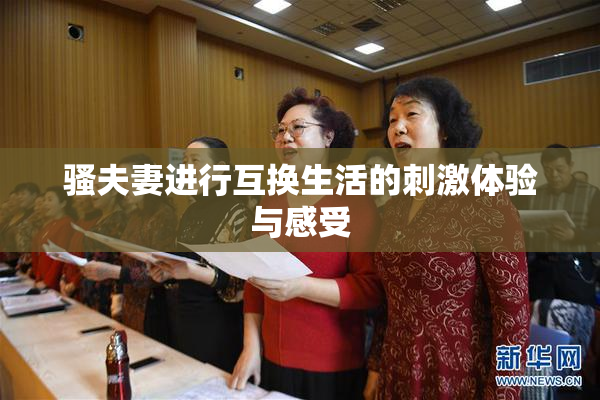骚夫妻进行互换生活的刺激体验与感受
