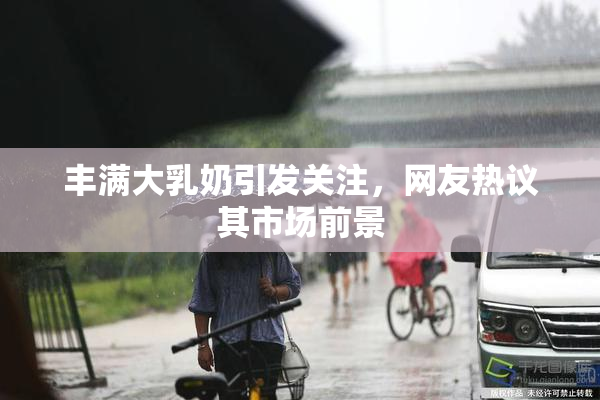 丰满大乳奶引发关注，网友热议其市场前景
