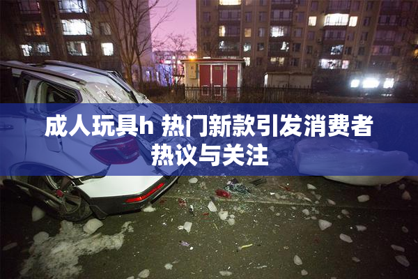 成人玩具h 热门新款引发消费者热议与关注