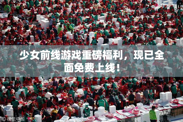 少女前线游戏重磅福利，现已全面免费上线！