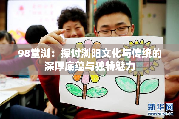98堂浏：探讨浏阳文化与传统的深厚底蕴与独特魅力