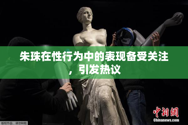 朱珠在性行为中的表现备受关注，引发热议