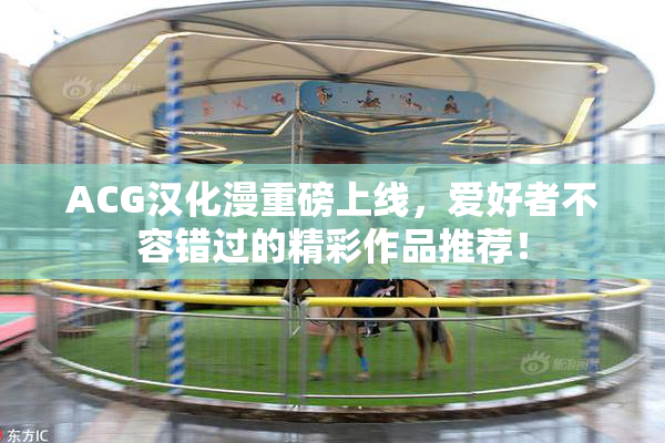 ACG汉化漫重磅上线，爱好者不容错过的精彩作品推荐！