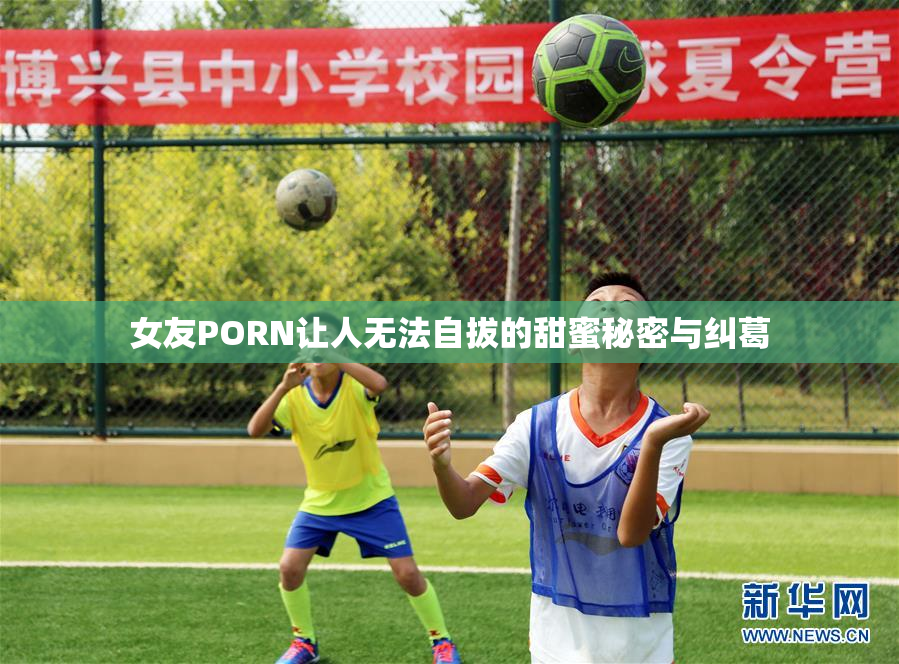 女友PORN让人无法自拔的甜蜜秘密与纠葛