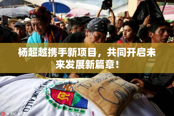杨超越携手新项目，共同开启未来发展新篇章！