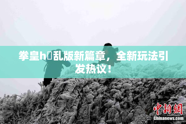 拳皇h婬乱版新篇章，全新玩法引发热议！