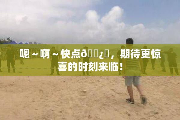 嗯～啊～快点🌿‌，期待更惊喜的时刻来临！