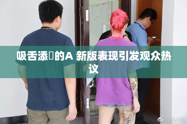 吸舌添泬的A 新版表现引发观众热议