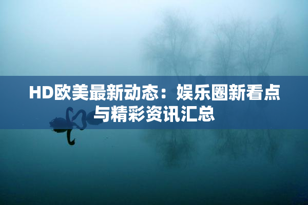 HD欧美最新动态：娱乐圈新看点与精彩资讯汇总