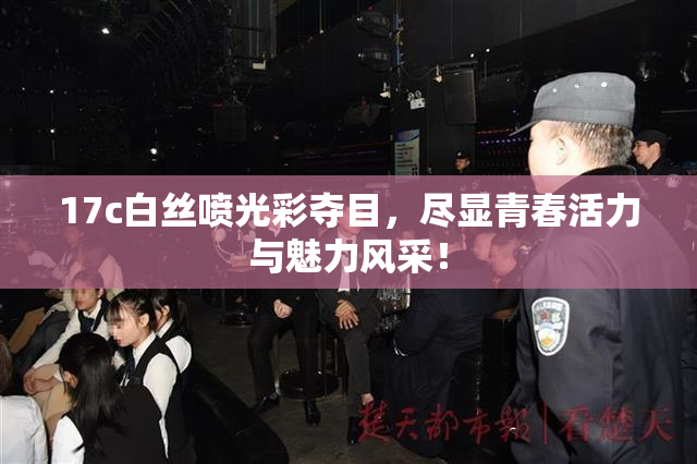 17c白丝喷光彩夺目，尽显青春活力与魅力风采！