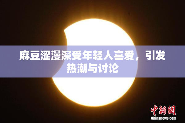 麻豆涩漫深受年轻人喜爱，引发热潮与讨论