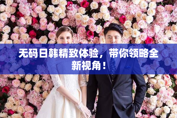 无码日韩精致体验，带你领略全新视角！