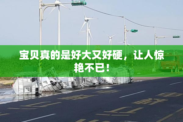 宝贝真的是好大又好硬，让人惊艳不已！