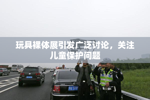 玩具裸体展引发广泛讨论，关注儿童保护问题