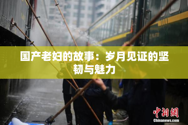 国产老妇的故事：岁月见证的坚韧与魅力