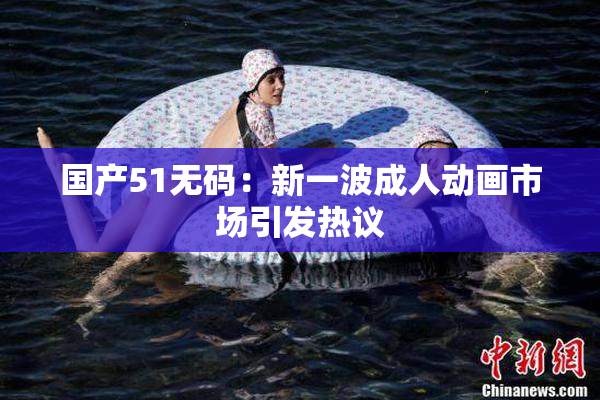 国产51无码：新一波成人动画市场引发热议