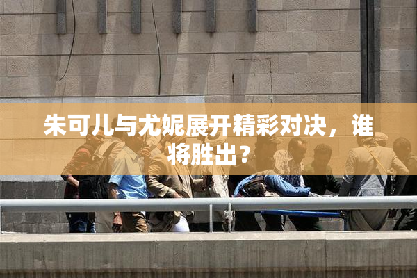 朱可儿与尤妮展开精彩对决，谁将胜出？