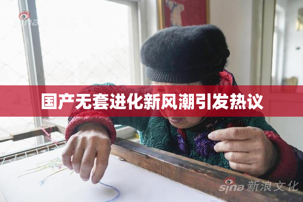 国产无套进化新风潮引发热议