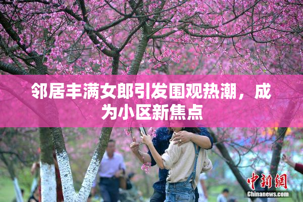 邻居丰满女郎引发围观热潮，成为小区新焦点