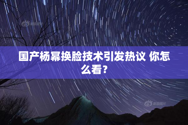 国产杨幂换脸技术引发热议 你怎么看？