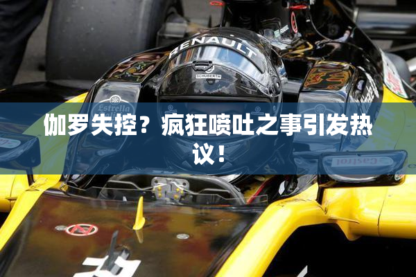 伽罗失控？疯狂喷吐之事引发热议！