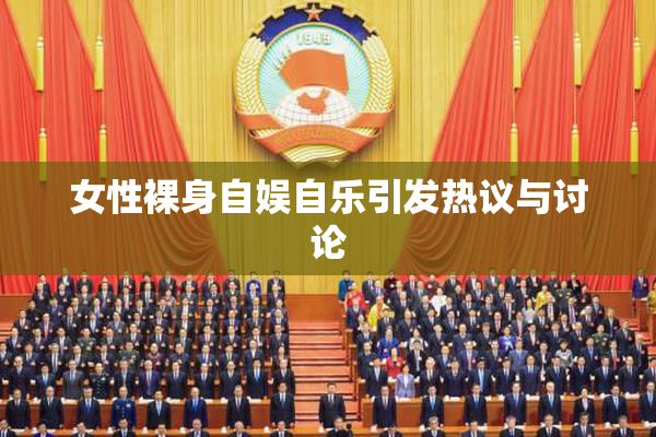 女性裸身自娱自乐引发热议与讨论