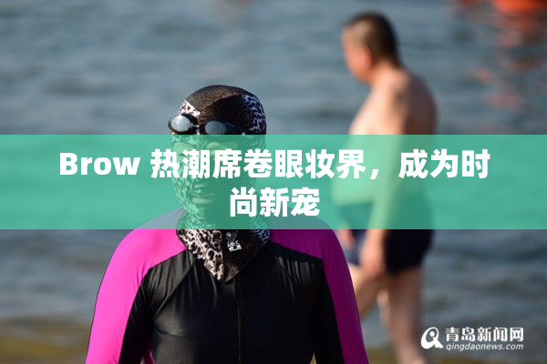 Brow 热潮席卷眼妆界，成为时尚新宠