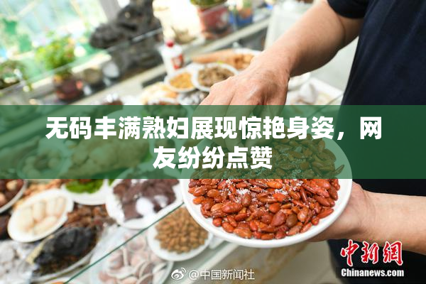 无码丰满熟妇展现惊艳身姿，网友纷纷点赞