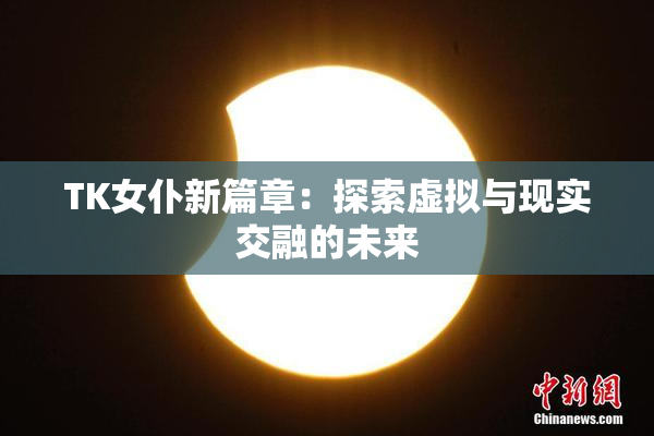 TK女仆新篇章：探索虚拟与现实交融的未来