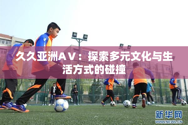 久久亚洲AⅤ：探索多元文化与生活方式的碰撞