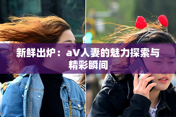 新鲜出炉：aV人妻的魅力探索与精彩瞬间