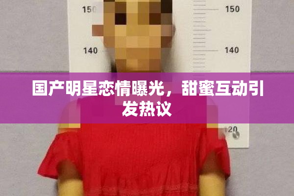国产明星恋情曝光，甜蜜互动引发热议